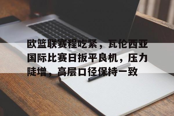 开云APP-欧篮联赛程吃紧，瓦伦西亚国际比赛日扳平良机，压力陡增，高层口径保持一致