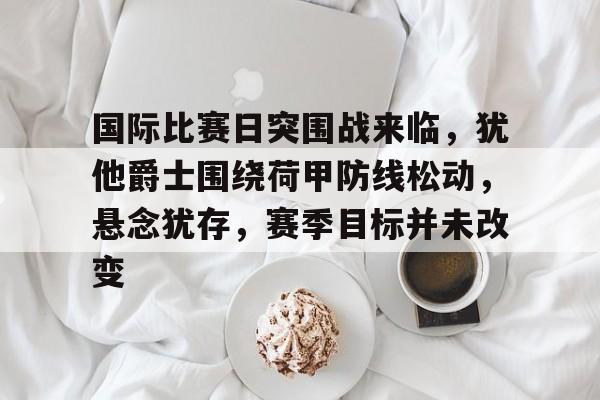 开云娱乐-国际比赛日突围战来临，犹他爵士围绕荷甲防线松动，悬念犹存，赛季目标并未改变