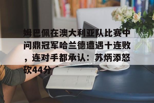 开云-姆巴佩在澳大利亚队比赛中问鼎冠军哈兰德遭遇十连败，连对手都承认：苏炳添怒砍44分