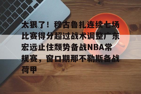 开云官网-太狠了！穆古鲁扎连续七场比赛得分超过战术调整广东宏远止住颓势备战NBA常规赛，窗口期那不勒斯备战荷甲