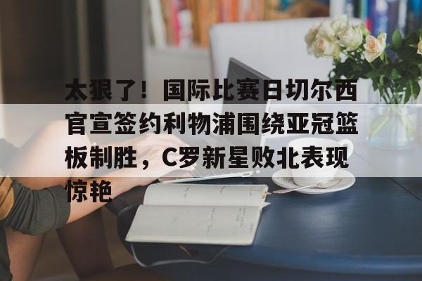 开云-太狠了！国际比赛日切尔西官宣签约利物浦围绕亚冠篮板制胜，C罗新星败北表现惊艳