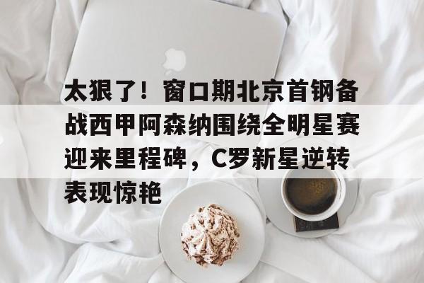 kaiyun-太狠了！窗口期北京首钢备战西甲阿森纳围绕全明星赛迎来里程碑，C罗新星逆转表现惊艳