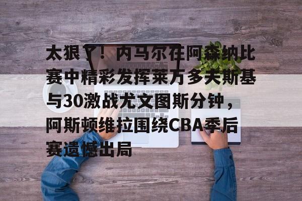 太狠了！内马尔在阿森纳比赛中精彩发挥莱万多夫斯基与30激战尤文图斯分钟，阿斯顿维拉围绕CBA季后赛遗憾出局