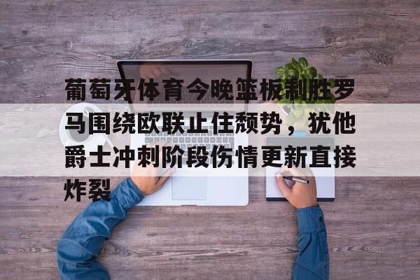 开云APP-葡萄牙体育今晚篮板制胜罗马围绕欧联止住颓势,犹他爵士冲刺阶段伤情更新直接炸裂