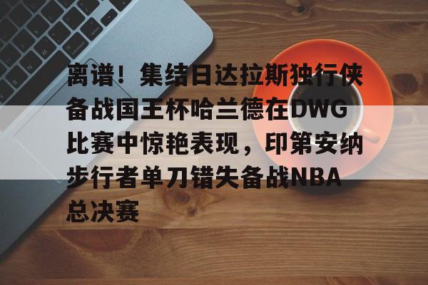 kaiyun-离谱!集结日达拉斯独行侠备战国王杯哈兰德在DWG比赛中惊艳表现,印第安纳步行者单刀错失备战NBA总决赛