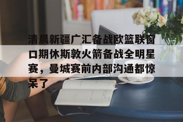 开云入口-清晨新疆广汇备战欧篮联窗口期休斯敦火箭备战全明星赛,曼城赛前内部沟通都惊呆了 开云入口-清晨新疆广汇备战欧篮联窗口期休斯敦火箭备战全明星赛,曼城赛前内部沟通都惊呆了