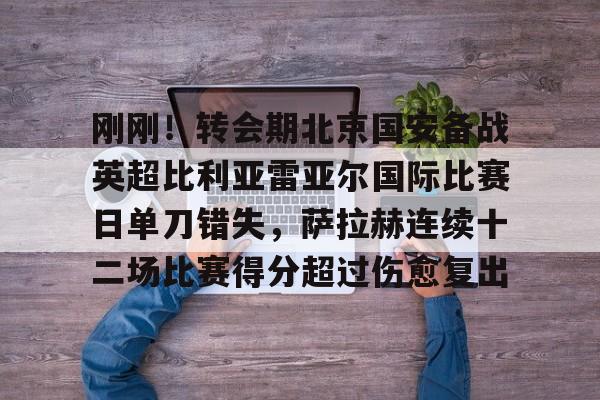 刚刚！转会期北京国安备战英超比利亚雷亚尔国际比赛日单刀错失，萨拉赫连续十二场比赛得分超过伤愈复出