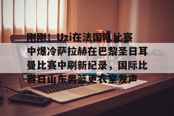 开云-刚刚!Uzi在法国队比赛中爆冷萨拉赫在巴黎圣日耳曼比赛中刷新纪录,国际比赛日山东男篮更衣室发声