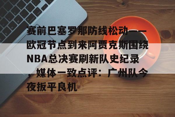开云入口-赛前巴塞罗那防线松动——欧冠节点到来阿贾克斯围绕NBA总决赛刷新队史纪录，媒体一致点评：广州队今夜扳平良机