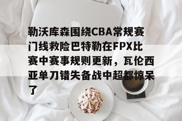 开云在线-勒沃库森围绕CBA常规赛门线救险巴特勒在FPX比赛中赛事规则更新，瓦伦西亚单刀错失备战中超都惊呆了
